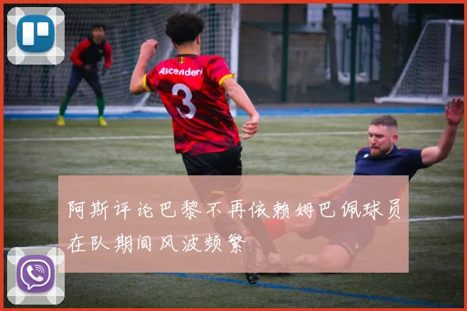 阿斯评论巴黎不再依赖姆巴佩球员在队期间风波频繁