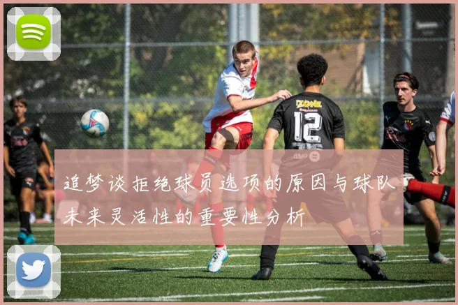 追梦谈拒绝球员选项的原因与球队未来灵活性的重要性分析