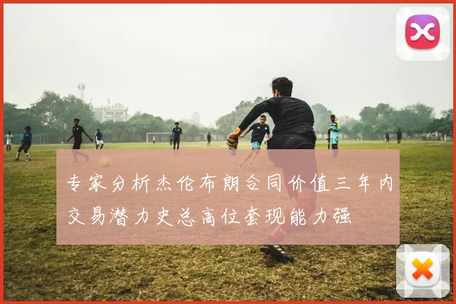 专家分析杰伦布朗合同价值三年内交易潜力史总高位套现能力强