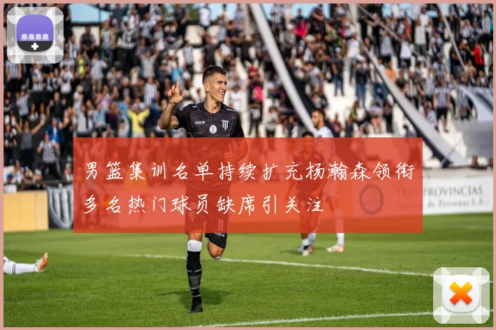 男篮集训名单持续扩充杨瀚森领衔多名热门球员缺席引关注
