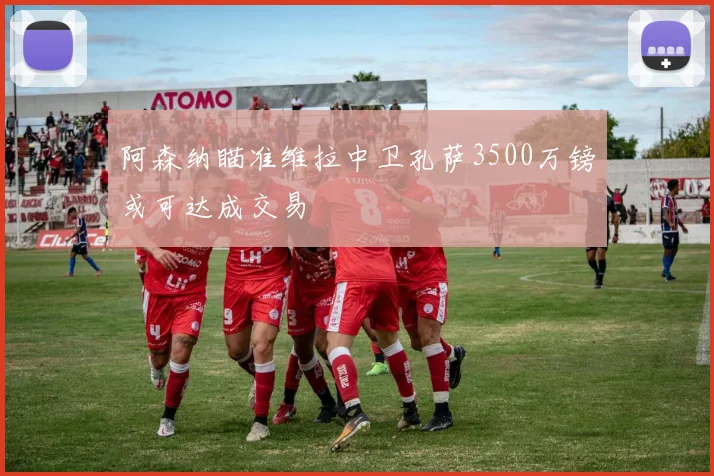 阿森纳瞄准维拉中卫孔萨3500万镑或可达成交易