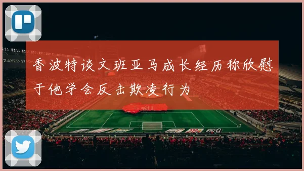 香波特谈文班亚马成长经历称欣慰于他学会反击欺凌行为