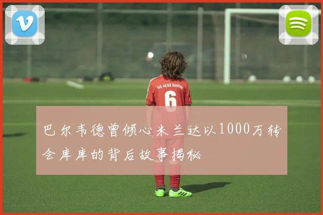 巴尔韦德曾倾心米兰达以1000万转会库库的背后故事揭秘