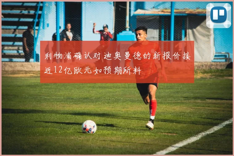 利物浦确认对迪奥曼德的新报价接近12亿欧元如预期所料