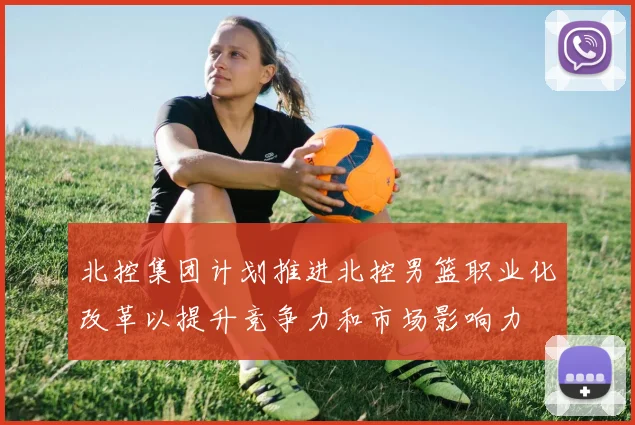 北控集团计划推进北控男篮职业化改革以提升竞争力和市场影响力