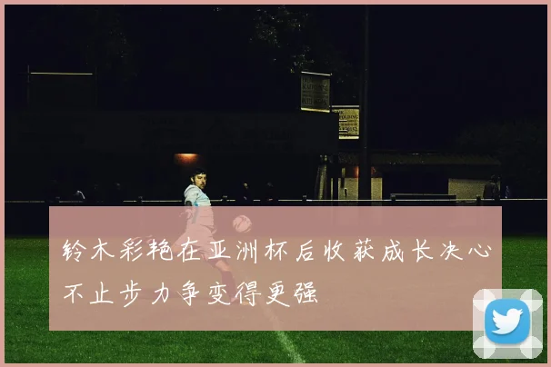 铃木彩艳在亚洲杯后收获成长决心不止步力争变得更强