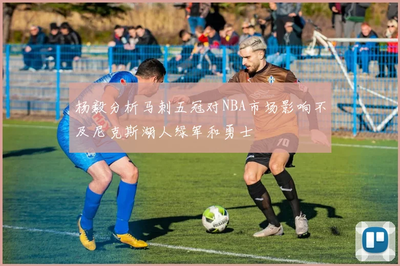 杨毅分析马刺五冠对NBA市场影响不及尼克斯湖人绿军和勇士