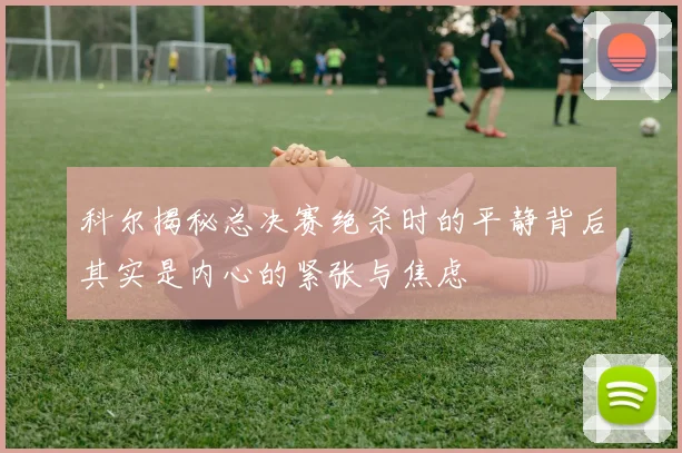 科尔揭秘总决赛绝杀时的平静背后其实是内心的紧张与焦虑