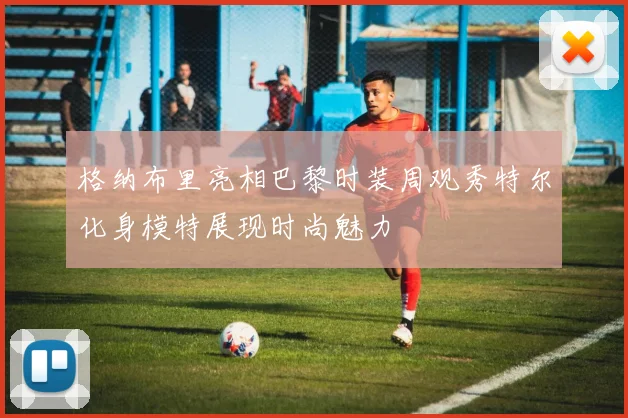 格纳布里亮相巴黎时装周观秀特尔化身模特展现时尚魅力