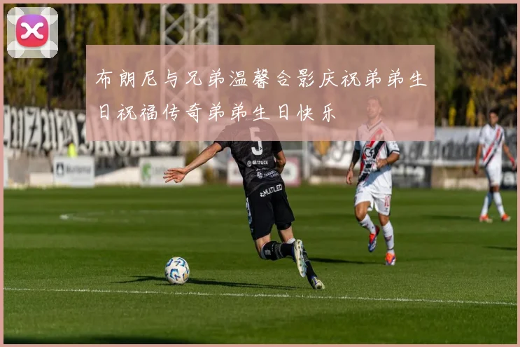 布朗尼与兄弟温馨合影庆祝弟弟生日祝福传奇弟弟生日快乐