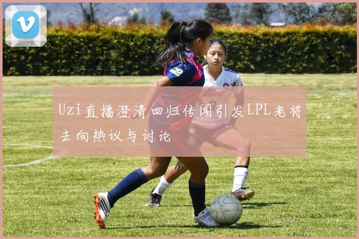 Uzi直播澄清回归传闻引发LPL老将去向热议与讨论