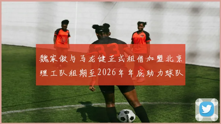 魏家傲与马龙健正式租借加盟北京理工队租期至2026年年底助力球队发展