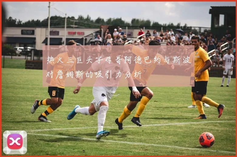 热火三巨头字母哥阿德巴约与斯波对詹姆斯的吸引力分析