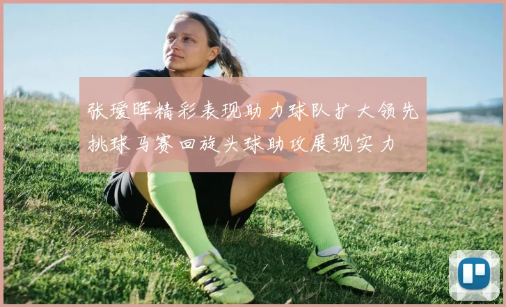 张瑷晖精彩表现助力球队扩大领先挑球马赛回旋头球助攻展现实力