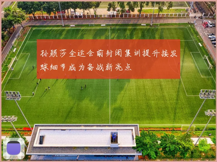 孙颖莎全运会前封闭集训提升接发球细节成为备战新亮点