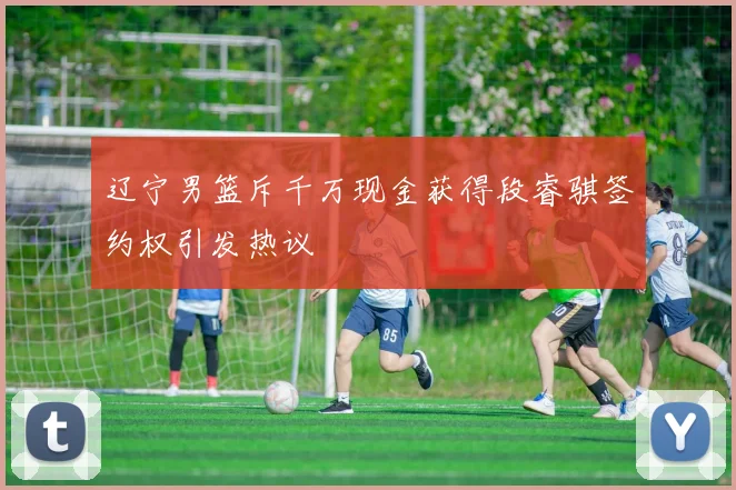辽宁男篮斥千万现金获得段睿骐签约权引发热议