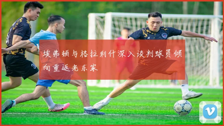 埃弗顿与格拉利什深入谈判球员倾向重返老东家
