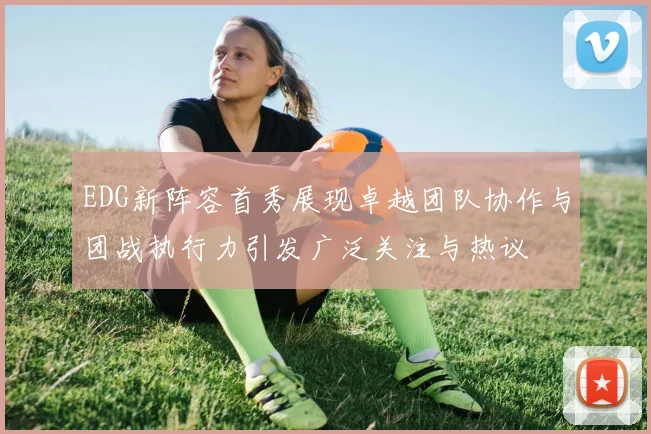 EDG新阵容首秀展现卓越团队协作与团战执行力引发广泛关注与热议